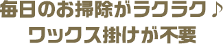 毎日のお掃除がラクラク♪ワックス掛けが不要