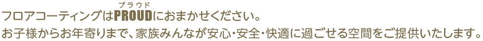 フロアコーティングはPROUDにおまかせください。お子様からお年寄りまで、家族みんなが安心・安全・快適に過ごせる空間をご提供いたします。